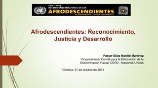 Afrodescendientes: Reconocimiento,
Justicia y Desarrollo
Pastor Elías Murillo Martínez
Vicepresidente Comité para la Eliminación de la
Discriminación Racial, CERD - Naciones Unidas
Ginebra, 21 de octubre de 2019
 