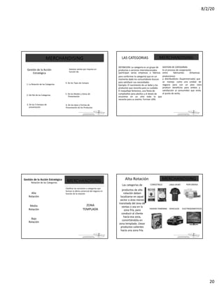 8/2/20
20
La parte de
MERCHANDISING
Gestión de la Acción
Estratégica
1. La Rotación de las Categorías
2. Del Rol de las Categorías
3. De los 3 tiempos de
presentación
Generar ventas por impulso en
función de:
4. De los Tipos de Compra
5. De los Niveles y Zonas de
Presentación
6. De los tipos y Formas de
Presentación de los Productos
La parte de
LAS CATEGORIAS
DEFINICION: La categoría es un grupo de
productos o servicios interrelacionados
(participan varias empresas o fabricas
para conformar la categoría) que en un
momento dado los consumidores buscan
para satisfacer sus necesidades.
Ejemplo: El nacimiento de un bebe y los
productos que necesita para su cuidado.
El maquillaje femenino, una fiesta de
cumpleaños para adultos y el deseo de
encontrar en un sitio todo lo que
necesita para su evento. Forman UEN.
MERCHANDISING
GESTION DE CATEGORIAS
Es el proceso de cooperación
entre fabricantes (Empresas
productoras)
y distribuidores (Supermercado) que
se maneja como una unidad de
negocio para con un plan claro
producir beneficios para ambos y
satisfacción al consumidor que visita
el punto de venta.
La parte de
Gestión de la Acción Estratégica
Rotación de las Categorías
Alta
Rotación
Media
Rotación
Baja
Rotación
MERCHANDISING
Clasificar las secciones o categorías que
forman la oferta comercial del negocio en
función de la rotación
ZONA
TEMPLADA
La parte de
MERCHANDISINGAlta Rotación
COMESTIBLES PERFUMERIALINEA SPORT
HIGIENE FEMENINA VEHICULOS ELECTRODOMESTICOS
Las categorías de
productos de alta
rotación deben
localizarse en aquel
sector o área menos
transitada del área de
ventas o sea en la
zona fría, para
conducir al cliente
hacía esa zona,
convirtiéndola en
zona templada. Llevar
productos calientes
hacía una zona fría.
 