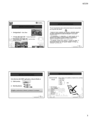 8/2/20
3
La parte de
MERCHANDISING
• Antigüedad – Aire libre
• Inicios del siglo XX – Tienda Tradicional
• Mediados del Siglo XX -Supermercados,
Grandes Superficies .
La parte de
MERCHANDISING
“Es el movimiento de la mercancía hacia el consumidor
en el punto de venta”.
“ Conjunto de técnicas coordinadas entre fabricante y distribuidor, aplicadas
en el punto de venta para motivar el acto de compra de la forma mas rentable
para ambos, satisfaciendo las necesidades del consumidor” Asociación Española
de Codificación Comercial .
“ El merchandising es la implantación y el control necesario para la
comercialización de bienes y servicios, en los lugares, en los momentos, en
los precios en las cantidades susceptibles de facilitar la consecución de los
objetivos de marketing de la empresa” American Marketing Association.
“ El marketing evoluciona para estimular la intención de compra (el
merchandising) para provocar el deseo de poseer o consumir el producto a
través de un escenario con una atmosfera adaptada a la mente del
consumidor” Ricardo Palomares Borja.
La parte de
MERCHANDISING
Una técnica del MKT aplicada y desarrollada a:
1. Fabricantes
2. Distribuidores
Dirigida a estimular el deseo y producir la compra.
La parte de
MERCHANDISING
Comunicación Busca influir en el público a través de los sentidos:
• Vista 80 %
Visual • Oído 10%
•
•
•
Tacto
Olfato
Gusto
10%
•
•
•
•
•
•
Rentabilidad
Disponibilidad
Impacto
Precio
Exhibición
Ubicación
 
