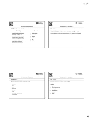 8/2/20
43
Mercadotecnia	en	Buscadores
SEM:	Planeación	de	una	campaña
• Remarketing consiste en mostrar anuncios de
forma repetitiva, de preferencia con
comunicación personalizada, a un usuario que
ha mostrado interés por alguno de nuestros
productos o servicios, demostrado por la visita
a la página de nuestro sitio que contiene dicho
producto o servicio, o que resulto como
abandono en algún paso del proceso de
compra o conversión en nuestro sitio web
1. Biblioteca compartida
2. Nombre de la lista
3. Plataforma
4. Tipo de audiencia
5. Regla
6. Duración
Remarketing Configuración
SEO:	Áreas	de	Oportunidad
Planear e implementar una campaña directamente en la plataforma Google Ad Words.
Mercadotecnia	en	Buscadores
SEM:	Actividad
Descarga de reportes de campaña existente directamente en la plataforma Google Ad Words.
SEO:	Áreas	de	Oportunidad
Principales indicadores en reportes de campañas de SEM
Mercadotecnia	en	Buscadores
SEM:	Reportes
• Impresiones
• Clics
• CTR
• Posición Media
• CPC Medio
• Coste
• Conversiones y costo por conversión
• Impression Share
SEO:	Áreas	de	Oportunidad
Principales indicadores en reportes de campañas de SEM
Mercadotecnia	en	Buscadores
SEM:	Actividad
Optimización
• Top vs Other
• Términos de Búsqueda > Todos
• Solo Google VS Partners
• Rotación de anuncios
• Dispositivos
• Ubicación
 