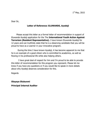 1st
May, 2015
Dear Sir,
Letter of Reference: ELUWANDE, Ayodeji
Please accept this letter as a formal letter of recommendation in support of
Eluwande Ayodeji application for the The International Youth Action Against
Terrorism (Resident Representative). I have known Eluwande Ayodeji for
12 years and can truthfully state that he is a deserving candidate that you will be
proud to have as a Learner in your innovative program.
During the time I have known Ayodeji, it has become apparent to me that
he is an example of a good citizen who is committed to academics, as well as
flowing in his professional life while also helping others.
I have great deal of respect for him and I’m proud to be able to provide
this letter of recommendation for this program you represent. Please let me
know if you have any questions or if you would like to speak in more details
about why Ayodeji deserves consideration for this.
Regards
Olayeye Olubunmi
Principal Internal Auditor
 