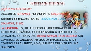 
¿QUÉ ES MALEDICENCIAS?
ACCIÓN DE DIFAMAR, MURMURAR O CALUMNIAR
TAMBIÉN SE ENCUENTRA EN: SINÓNIMOS. LASCIVIA, MALICIA.
(GÁLATAS, 5:19)
LA LASCIVIA ES, DE ACUERDO AL DICCIONARIO DE LA REAL
ACADEMIA ESPAÑOLA, LA PROPENSIÓN A LOS DELEITES
CARNALES. SE TRATA DEL DESEO SEXUAL O LA LUJURIA SIN
CONTROL. LA LASCIVIA IMPLICA LA IMPOSIBILIDAD DE
CONTROLAR LA LIBIDO, LO QUE PUEDE DERIVAR EN UNA
OBSESIÓN.
 