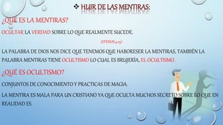 
¿QUÉ ES LA MENTIRAS?
OCULTAR LA VERDAD SOBRE LO QUE REALMENTE SUCEDE.
(EFESIOS,4:25)
LA PALABRA DE DIOS NOS DICE QUE TENEMOS QUE HABORESER LA MENTIRAS, TAMBIÉN LA
PALABRA MENTIRAS TIENE OCULTISMO LO CUAL ES BRUJERÍA, EL OCULTISMO.
¿QUÉ ES OCULTISMO?
CONJUNTOS DE CONOCIMIENTO Y PRACTICAS DE MAGIA.
LA MENTIRA ES MALA PARA UN CRISTIANO YA QUE OCULTA MUCHOS SECRETO SOBRE LO QUE EN
REALIDAD ES.
 