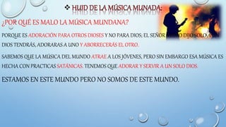 
¿POR QUÉ ES MALO LA MÚSICA MUNDANA?
PORQUE ES ADORACIÓN PARA OTROS DIOSES Y NO PARA DIOS; EL SEÑOR MISMO DIJO SOLO A UN
DIOS TENDRÁS, ADORARAS A UNO Y ABORRECERÁS EL OTRO.
SABEMOS QUE LA MÚSICA DEL MUNDO ATRAE A LOS JÓVENES, PERO SIN EMBARGO ESA MÚSICA ES
HECHA CON PRACTICAS SATÁNICAS. TENEMOS QUE ADORAR Y SERVIR A UN SOLO DIOS.
ESTAMOS EN ESTE MUNDO PERO NO SOMOS DE ESTE MUNDO.
 