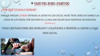 
¿POR QUÉ ES MALO ROBAR?
PORQUE NINGÚN LADRÓN ENTRARA AL REINO DE LOS CIELOS, NADIE TIENE DERECHO SOBRES LAS
COSAS DE LOS DEMÁS, POR ESO DIOS DA A CADA UNO SEGÚN SEAN NUESTRAS NECESIDADES.
(LEVITICO,19:13)
TODO CRISTIANO DEBE SER HONRADO Y LOS JÓVENES A PRENDER A CUIDAR LO QUE
DIOS LES DA.
 