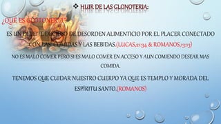 
¿QUÉ ES GLOTONERÍA?
ES UN DELEITE DECIOSO DE DESORDEN ALIMENTICIO POR EL PLACER CONECTADO
CON LAS COMIDAS Y LAS BEBIDAS.(LUCAS,21:34 & ROMANOS,13:13)
NO ES MALO COMER PERO SI ES MALO COMER EN ACCESO Y AUN COMIENDO DESEAR MAS
COMIDA.
TENEMOS QUE CUIDAR NUESTRO CUERPO YA QUE ES TEMPLO Y MORADA DEL
ESPÍRITU SANTO.(ROMANOS)
 