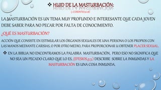 
(1 CORINTIO,6:18)
LA MASTURBACIÓN ES UN TEMA MUY PROFUNDO E INTERESANTE QUE CADA JOVEN
DEBE SABER PARA NO PECAR POR FALTA DE CONOCIMIENTO.
¿QUÉ ES MASTURBACIÓN?
ACCIÓN QUE CONSISTE EN ESTIMULAR LOS ÓRGANOS SEXUALES DE UNA PERSONA O LOS PROPIOS CON
LAS MANOS MEDIANTE CARISIAS, O POR OTRO MEDIO, PARA PROPORCIONAR U OBTENER PLACER SEXUAL.
 EN LA BIBLIA NO ENCONTRAMOS LA PALABRA MASTURBACIÓN, PERO ESO NO SIGNIFICA QUE
NO SEA UN PECADO CLARO QUE LO ES, (EFESIOS,5:3.) DESCRIBE SOBRE LA INMUNDAS Y LA
MASTURBACIÓN ES UNA COSA INMUNDA.
 