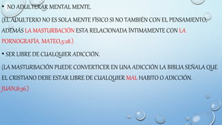 • NO ADULTERAR MENTAL MENTE.
(EL ADULTERIO NO ES SOLA MENTE FÍSICO SI NO TAMBIÉN CON EL PENSAMIENTO,
ADEMÁS LA MASTURBACIÓN ESTA RELACIONADA ÍNTIMAMENTE CON LA
PORNOGRAFÍA. MATEO,5:28.)
• SER LIBRE DE CUALQUIER ADICCIÓN.
(LA MASTURBACIÓN PUEDE CONVERTICER EN UNA ADICCIÓN LA BIBLIA SEÑALA QUE
EL CRISTIANO DEBE ESTAR LIBRE DE CUALQUIER MAL HABITO O ADICCIÓN.
JUAN,8:36.)
 
