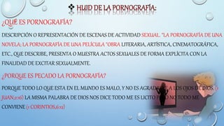 ¿QUÉ ES PORNOGRAFÍA?
DESCRIPCIÓN O REPRESENTACIÓN DE ESCENAS DE ACTIVIDAD SEXUAL. "LA PORNOGRAFÍA DE UNA
NOVELA; LA PORNOGRAFÍA DE UNA PELÍCULA "OBRA LITERARIA, ARTÍSTICA, CINEMATOGRÁFICA,
ETC., QUE DESCRIBE, PRESENTA O MUESTRA ACTOS SEXUALES DE FORMA EXPLÍCITA CON LA
FINALIDAD DE EXCITAR SEXUALMENTE.
¿PORQUE ES PECADO LA PORNOGRAFÍA?
PORQUE TODO LO QUE ESTA EN EL MUNDO ES MALO, Y NO ES AGRADABLE A LOS OJOS DE DIOS. (1
JUAN,2:16) LA MISMA PALABRA DE DIOS NOS DICE TODO ME ES LICITO PERO NO TODO ME
CONVIENE (1 CORINTIOS,6:12)
 
