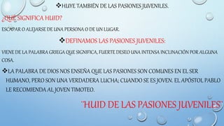 HUYE TAMBIÉN DE LAS PASIONES JUVENILES.
¿QUÉ SIGNIFICA HUID?
ESCAPAR O ALEJARSE DE UNA PERSONA O DE UN LUGAR.
DEFINAMOS LAS PASIONES JUVENILES:
VIENE DE LA PALABRA GRIEGA QUE SIGNIFICA, FUERTE DESEO UNA INTENSA INCLINACIÓN POR ALGUNA
COSA.
LA PALABRA DE DIOS NOS ENSEÑA QUE LAS PASIONES SON COMUNES EN EL SER
HUMANO, PERO SON UNA VERDADERA LUCHA; CUANDO SE ES JOVEN. EL APÓSTOL PABLO
LE RECOMIENDA AL JOVEN TIMOTEO.
¨HUID DE LAS PASIONES JUVENILES¨
 