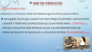 
¿QUÉ ES FORNICACIÓN?
REALIZAR EL ACTO SEXUAL ENTRE DOS PERSONAS QUE NO ESTÁN CASADAS ENTRE SI.
 ESO QUIERE DECIR QUE CUANDO HAY UNA PAREJA DE JÓVENES Y AUN NO ESTÁN
CASADOS Y TIENEN RELACIONES SEXUALES, ELLOS FORNICARON. 1 CORINTIO,6:13,
POR ESO CADA JOVEN DEBE ESPERAR LLEGAR A SU MATRIMONIO PARA NO
FORNICAR DELANTE DE DIOS ESA ES LA VOLUNTAD DE DIOS 1TESALONISENSES,4:3-7.
 