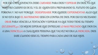 POR ESO CADA JOVENCITA DEBE CUIDARSE PARA DIOS Y ESPERAR EN DIOS, YA QUE
NUESTRO CUERPO ES DE EL Y EL ES QUIEN ESTA PREPARANDO EL FUTUTO DE CADA
PERSONA Y. NO HAY PORQUE DESESPERARSE POR QUERER EXPERIMENTAR ALGO QUE
SI NO ESTA BAJO EL MATRIMONIO SERÁ EN CONTRA DE DIOS. POR ESO ES NECESARIO
ORAR PARA VENCER LA TENTACIÓN Y ESPERAR YA QUE TODO TIENE SU TIEMPO
(ECLESIASTE,3:1.) ES MEJOR ESPERAR QUE ENTREGAR LO MAS PRECIADO QUE DIOS DA
A UNA DONCELLA A CUALQUIER PERSONA QUE TALVEZ NO ERA LA INDICADA. DIOS
SABE CUANDO SERÁ EL TIEMPO PARA CADA UNO DE SUS HIJOS.
 