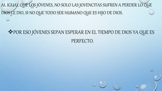 AL IGUAL QUE LOS JÓVENES, NO SOLO LAS JOVENCITAS SUFREN A PERDER LO QUE
DIOS LE DIO, SI NO QUE TODO SER HUMANO QUE ES HIJO DE DIOS.
POR ESO JÓVENES SEPAN ESPERAR EN EL TIEMPO DE DIOS YA QUE ES
PERFECTO.
 