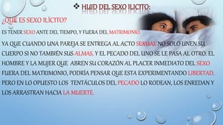 
¿QUÉ ES SEXO ILÍCITO?
ES TENER SEXO ANTE DEL TIEMPO, Y FUERA DEL MATRIMONIO.
YA QUE CUANDO UNA PAREJA SE ENTREGA AL ACTO SEXUAL NO SOLO UNEN SU
CUERPO SI NO TAMBIÉN SUS ALMAS, Y EL PECADO DEL UNO SE LE PASA AL OTRO. EL
HOMBRE Y LA MUJER QUE ABREN SU CORAZÓN AL PLACER INMEDIATO DEL SEXO
FUERA DEL MATRIMONIO, PODRÍA PENSAR QUE ESTA EXPERIMENTANDO LIBERTAD.
PERO EN LO OPUESTO LOS TENTÁCULOS DEL PECADO LO RODEAN, LOS ENREDAN Y
LOS ARRASTRAN HACIA LA MUERTE.
 