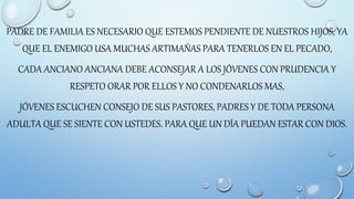 PADRE DE FAMILIA ES NECESARIO QUE ESTEMOS PENDIENTE DE NUESTROS HIJOS, YA
QUE EL ENEMIGO USA MUCHAS ARTIMAÑAS PARA TENERLOS EN EL PECADO,
CADA ANCIANO ANCIANA DEBE ACONSEJAR A LOS JÓVENES CON PRUDENCIA Y
RESPETO ORAR POR ELLOS Y NO CONDENARLOS MAS,
JÓVENES ESCUCHEN CONSEJO DE SUS PASTORES, PADRES Y DE TODA PERSONA
ADULTA QUE SE SIENTE CON USTEDES. PARA QUE UN DÍA PUEDAN ESTAR CON DIOS.
 