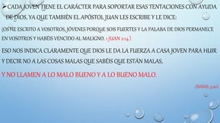 CADA JOVEN TIENE EL CARÁCTER PARA SOPORTAR ESAS TENTACIONES CON AYUDA
DE DIOS, YA QUE TAMBIÉN EL APÓSTOL JUAN LES ESCRIBE Y LE DICE:
(OS HE ESCRITO A VOSOTROS, JÓVENES PORQUE SOIS FUERTES Y LA PALABA DE DIOS PERMANECE
EN VOSOTROS Y HABÉIS VENCIDO AL MALIGNO. 1 JUAN 2:14.)
ESO NOS INDICA CLARAMENTE QUE DIOS LE DA LA FUERZA A CASA JOVEN PARA HUIR
Y DECIR NO A LAS COSAS MALAS QUE SABÉIS QUE ESTÁN MALAS,
Y NO LLAMEN A LO MALO BUENO Y A LO BUENO MALO.
(ISAÍAS, 5:20)
 