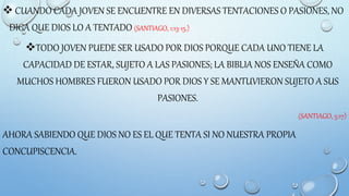  CUANDO CADA JOVEN SE ENCUENTRE EN DIVERSAS TENTACIONES O PASIONES, NO
DIGA QUE DIOS LO A TENTADO (SANTIAGO, 1:13-15.)
TODO JOVEN PUEDE SER USADO POR DIOS PORQUE CADA UNO TIENE LA
CAPACIDAD DE ESTAR, SUJETO A LAS PASIONES; LA BIBLIA NOS ENSEÑA COMO
MUCHOS HOMBRES FUERON USADO POR DIOS Y SE MANTUVIERON SUJETO A SUS
PASIONES.
(SANTIAGO, 5:17)
AHORA SABIENDO QUE DIOS NO ES EL QUE TENTA SI NO NUESTRA PROPIA
CONCUPISCENCIA.
 
