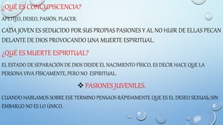 ¿QUÉ ES CONCUPISCENCIA?
APETITO, DESEO, PASIÓN, PLACER.
CADA JOVEN ES SEDUCIDO POR SUS PROPIAS PASIONES Y AL NO HUIR DE ELLAS PECAN
DELANTE DE DIOS PROVOCANDO UNA MUERTE ESPIRITUAL.
¿QUÉ ES MUERTE ESPIRITUAL?
EL ESTADO DE SEPARACIÓN DE DIOS DESDE EL NACIMIENTO FÍSICO, ES DECIR HACE QUE LA
PERSONA VIVA FÍSICAMENTE, PERO NO ESPIRITUAL.
 PASIONES JUVENILES.
CUANDO HABLAMOS SOBRE ESE TERMINO PENSAOS RÁPIDAMENTE QUE ES EL DESEO SEXUAL, SIN
EMBARGO NO ES LO ÚNICO.
 