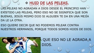 
LAS PELEAS NO AGRADAN A DIOS DESDE EL PRINCIPIO HAN
EXISTIDO LAS PELEAS, PERO ESO NO SE SIGNIFICA QUE SON
BUENAS, JESÚS MISMO DIJO SI ALGUIEN TE DA EN UNA MEJÍA
DA LE LA OTRA.
ESO QUIERE DECIR QUE NO PODEMOS PELEAR CONTRA
NUESTROS HERMANOS, PORQUE TODOS SOMOS HIJOS DE DIOS.
HUYE ESA PASIÓN YA QUE ESO NO LE AGRADA A
DIOS.
 