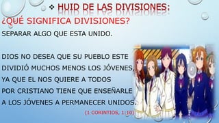 
¿QUÉ SIGNIFICA DIVISIONES?
SEPARAR ALGO QUE ESTA UNIDO.
DIOS NO DESEA QUE SU PUEBLO ESTE
DIVIDIÓ MUCHOS MENOS LOS JÓVENES,
YA QUE EL NOS QUIERE A TODOS
POR CRISTIANO TIENE QUE ENSEÑARLE
A LOS JÓVENES A PERMANECER UNIDOS.
(1 CORINTIOS, 1:10)
 