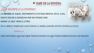 
¿QUÉ SIGNIFICA LA ENVIDIA?
LA ENVIDIA ES AQUEL SENTIMIENTO O ESTADO MENTAL EN EL CUAL
EXISTE DOLOR O DESDICHA POR NO POSEER UNO
MISMO LO QUE TIENE EL OTRO.
EN LA BIBLIA VEMOS UN CASO DONDE LA MISMA SANGRE SENTÍA ENVIDIA & CELOS.
(GÉNESIS, 37:11)
DIOS NOS DESEA QUE SUS HIJOS TENGAN ENVIDA YA QUE TODOS SOMOS HECHO A SU IMAGEN.
 