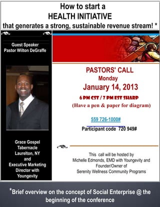 Pastor’s View:
              How to start a Health Initiative
that generates a strong, sustainable revenue stream! *

    Guest Speaker
Pastor Wilton DeGraffe



                                 PASTOR’S CALLR
                                           Monday
                                   January 14, 2013
                                 6 PM CST/7 PM EST sharp
                            (Bring pad and pen to draw a diagram)


                                     CALL: (559) 726-1000
     Grace Gospel                  Participant code 720 949#
      Tabernacle
  Queens Village, NY
          and                                 Hosted by
  Executive Marketing              Michelle Edmonds, M.A., M.Ed.
     Director with                    EMD with Youngevity and
      Youngevity                           Founder/Owner,
                               Serenity Wellness Community Programs

    *This interview with Pastor Wilton DeGraffe, will describe how he
                   implemented a HEALTH INITIATIVE,
     by addressing the wellness needs of his family and congregation
 