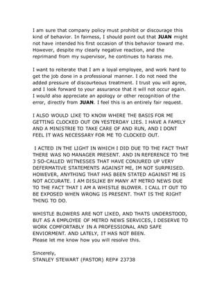I am sure that company policy must prohibit or discourage this
kind of behavior. In fairness, I should point out that JUAN might
not have intended his first occasion of this behavior toward me.
However, despite my clearly negative reaction, and the
reprimand from my supervisor, he continues to harass me.
I want to reiterate that I am a loyal employee, and work hard to
get the job done in a professional manner. I do not need the
added pressure of discourteous treatment. I trust you will agree,
and I look forward to your assurance that it will not occur again.
I would also appreciate an apology or other recognition of the
error, directly from JUAN. I feel this is an entirely fair request.
I ALSO WOULD LIKE TO KNOW WHERE THE BASIS FOR ME
GETTING CLOCKED OUT ON YESTERDAY LIES. I HAVE A FAMILY
AND A MINISTRIE TO TAKE CARE OF AND RUN, AND I DONT
FEEL IT WAS NECESSARY FOR ME TO CLOCKED OUT.
I ACTED IN THE LIGHT IN WHICH I DID DUE TO THE FACT THAT
THERE WAS NO MANAGER PRESENT. AND IN REFERENCE TO THE
3 SO-CALLED WITNESSES THAT HAVE CONJURED UP VERY
DEFERMATIVE STATEMENTS AGAINST ME, IM NOT SURPRISED.
HOWEVER, ANYTHING THAT HAS BEEN STATED AGAINST ME IS
NOT ACCURATE. I AM DISLIKE BY MANY AT METRO NEWS DUE
TO THE FACT THAT I AM A WHISTLE BLOWER. I CALL IT OUT TO
BE EXPOSED WHEN WRONG IS PRESENT. THAT IS THE RIGHT
THING TO DO.
WHISTLE BLOWERS ARE NOT LIKED, AND THATS UNDERSTOOD,
BUT AS A EMPLOYEE OF METRO NEWS SERVICES, I DESERVE TO
WORK COMFORTABLY IN A PROFESSIONAL AND SAFE
ENVIORMENT. AND LATELY, IT HAS NOT BEEN.
Please let me know how you will resolve this.
Sincerely,
STANLEY STEWART (PASTOR) REP# 23738
 
