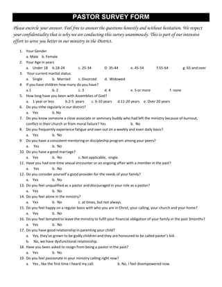 PASTOR SURVEY FORM
Please encircle your answer. Feel free to answer the questions honestly and without hesitation. We respect
your confidentiality that is why we are conducting this survey unanimously. This is part of our intensive
effort to serve you better in our ministry in the District.
   1. Your Gender
       a. Male b. Female
   2. Your Age in years
       a. Under 18 b.18-24                c. 25-34          D. 35-44         e. 45-54       f.55-64         g. 65 and over
   3. Your current marital status
       a. Single         b. Married       c. Divorced       d. Widowed
   4. If you have children how many do you have?
       a.1               b. 2             c. 3              d. 4             e. 5 or more           f. none
   5. How long have you been with Assemblies of God?
       a. 1 year or less          b.2-5 years      c. 6-10 years d.11-20 years e. Over 20 years
   6. Do you tithe regularly in our district?
       a. Yes            b. No
   7. Do you know someone a close associate or seminary buddy who had left the ministry because of burnout,
       conflict in their church or from moral failure? Yes                   b. No
   8. Do you frequently experience fatigue and own out on a weekly and even daily basis?
       a. Yes            b. No
   9. Do you have a consistent mentoring or discipleship program among your peers?
       a. Yes            b. No
   10. Do you have a good marriage?
       a. Yes            b. No            c. Not applicable, single.
   11. Have you had one-time sexual encounter or an ongoing affair with a member in the past?
       a. Yes            b. No
   12. Do you consider yourself a good provider for the needs of your family?
       a. Yes            b. No
   13. Do you feel unqualified as a pastor and discouraged in your role as a pastor?
       a. Yes            b. No
   14. Do you feel alone in the ministry?
       a. Yes            b. No            c. at times, but not always.
   15. Do you feel happy on a regular basis with who you are in Christ, your calling, your church and your home?
       a. Yes            b. No
   16. Do you feel tempted to leave the ministry to fulfil your financial obligation of your family in the past 3months?
       a. Yes            b. No
   17. Do you have good relationship in parenting your child?
       a. Yes, they’ve grown to be godly children and they are honoured to be called pastor’s kid.
       b. No, we have dysfunctional relationship.
   18. Have you been asked to resign from being a pastor in the past?
       a. Yes            b. No
   19. Do you feel passionate in your ministry calling right now?
       a. Yes , like the first time I heard my call.                b. No, I feel disempowered now.
 