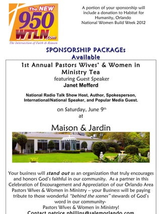 A portion of your sponsorship will
                                    include a donation to Habitat for
                                          Humanity, Orlando
                                   National Women Build Week 2012




              SPONSORSHIP PACKAGEs
                      Available
      1st Annual Pastors Wives‘ & Women in
                   Ministry Tea
                     featuring Guest Speaker
                         Janet Mefferd
        National Radio Talk Show Host, Author, Spokesperson,
       International/National Speaker, and Popular Media Guest.

                       on Saturday, June 9th
                                at

                    Maison & Jardin
                      Altamonte Springs, FL




Your business will stand out as an organization that truly encourages
  and honors God’s faithful in our community. As a partner in this
Celebration of Encouragement and Appreciation of our Orlando Area
 Pastors Wives & Women in Ministry – your Business will be paying
  tribute to those wonderful “behind the scenes” stewards of God’s
                      word in our community-
                 Pastors Wives & Women in Ministry!
 