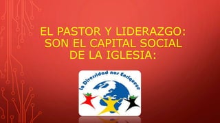 EL PASTOR Y LIDERAZGO:
SON EL CAPITAL SOCIAL
DE LA IGLESIA:
 