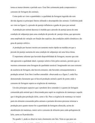 torna-se menor durante o período seco. Esse fato certamente pode comprometer o

consumo de forragem dos animais.

  Como pode ser visto a quantidade e a qualidade da forragem ingerida são sem

dúvida alguma os principais fatores afetando o desempenho dos animais. Conforme pode

ser visto na figura 2, a pressão de pastejo influência o ganho de peso por animal.

  A produção por animal decresce à medida que a pressão de pastejo passa de uma

condição de subpastejo para uma condição de pressão de pastejo ótima, que apresenta

uma amplitude de variação em função das espécies, das condições edafo-climáticas e do

grau de pastejo seletivo.

  A produção por hectare mostra um aumento muito rápido na medida em que a

pressão de pastejo aumenta de uma condição de subpastejo até uma faixa ótima.

  É importante salientar que havendo disponibilidade de forragem, mesmo que esta

não apresente a qualidade ideal, o pastejo seletivo feito pelos animais, permite que os

mesmos consumam uma forragem de qualidade razoável. Imaginando um caso extremo

de ausência de forragem, não haverá consumo, não havendo consequentemente a

produção animal. Este fato é melhor entendido observando se a figura 3, onde fica

demonstrado claramente que só haverá produção animal a partir do ponto onde o

consumo de forragem supera as exigências de mantença.

  Um dos principais aspectos que o produtor deve entender é o quanto de forragem

consumida pelo animal que é direcionada para suprir as exigências de mantença e aquela

que é dirigida para produção (leite, carne e lã). Para a exigência de mantença vai maior

parte do alimento consumido pelos animais e portanto devemos procurar otimizar a

produção pois quanto menor for a quantidade de forragem oferecida, acima do

atendimento de mantença, maior será o consumo de alimento para cada quilograma de

leite, carne ou lã produzidos.

  No quadro 1, pode-se observar mais claramente este fato. Nota-se que para um
 