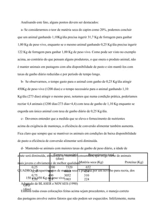 Analisando este fato, alguns pontos devem ser destacados:

  a- Se considerarmos o teor de matéria seca do capim como 20%, podemos concluir

que um animal ganhando 1,10Kg/dia precisa ingerir 31,7 Kg de forragem para ganhar

1,00 Kg de peso vivo, enquanto se o mesmo animal ganhando 0,25 Kg/dia precisa ingerir

122 Kg de forragem para ganhar 1,00 Kg de peso vivo. Como pode ser visto no exemplo

acima, ao contrário do que pensam alguns produtores, o que onera o produto animal, não

é manter animais em pastagens com alta disponibilidade de pasto e sim mantê-los com

taxas de ganho diário reduzidas e por período de tempo longo.

  b- Se observarmos, o tempo gasto para o animal com ganho de 0,25 Kg/dia atingir

450Kg de peso vivo (1200 dias) e o tempo necessário para o animal ganhando 1,10

Kg/dia (273 dias) atingir o mesmo peso, notamos que numa condição prática, poderíamos

recriar 4,4 animais (1200 dias/273 dias=4,4) com taxa de ganho de 1,10 Kg enquanto se

engorda um único animal com taxa de ganho diário de 0,25 Kg/dia.

  c- Devemos entender que a medida que se eleva o fornecimento de nutrientes

acima da exigência de mantença, a eficiência de conversão alimentar também aumenta.

Fica claro que sempre que se mantiver os animais em condições de baixa disponibilidade

de pasto a eficiência de conversão alimentar será diminuída.

  d- Mantendo-se animais com maiores taxas de ganho de peso diário, a idade de

abate será diminuída, atendendo ao mercado consumidor, que exige total de animais
                           Tempo necessário         Requerimento carne
                            (dias)
mais jovens e obviamente de melhor qualidade.Matéria seca (Kg)                 Proteína (Kg)
           0,25        1200         7320          652
QUADRO0,50  1- Requerimentos de matéria seca e proteina por um novilho para recria, dos
                       600         4460          434
           0,75        400         3052          310
      150 1,10450 Kg de peso vivo.
           aos         273         1903          224
  Adaptado de BLASER e NOVAES (1990)
    GPD
   (dias)
  Embora todas essas colocações feitas acima sejam procedentes, o manejo correto

das pastagens envolve outros fatores que não podem ser esquecidos. Infelizmente, numa
 