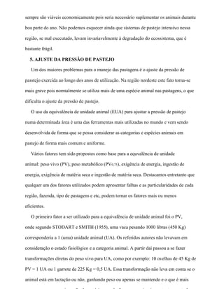 sempre são viáveis economicamente pois seria necessário suplementar os animais durante

boa parte do ano. Não podemos esquecer ainda que sistemas de pastejo intensivo nessa

região, se mal executado, levam invariavelmente à degradação do ecossistema, que é

bastante frágil.

  5. AJUSTE DA PRESSÃO DE PASTEJO

   Um dos maiores problemas para o manejo das pastagens é o ajuste da pressão de

passtejo exercida ao longo dos anos de utilização. Na região nordeste este fato torna-se

mais grave pois normalmente se utiliza mais de uma espécie animal nas pastagens, o que

dificulta o ajuste da pressão de pastejo.

   O uso da equivalência de unidade animal (EUA) para ajustar a pressão de pastejo

numa determinada área é uma das ferramentas mais utilizadas no mundo e vem sendo

desenvolvida de forma que se possa considerar as categorias e espécies animais em

pastejo de forma mais comum e uniforme.

   Vários fatores tem sido propostos como base para a equvalência de unidade

animal: peso vivo (PV), peso metabólico (PV0,75), exigência de energia, ingestão de

energia, exigência de matéria seca e ingestão de matéria seca. Destacamos entretanto que

qualquer um dos fatores utilizados podem apresentar falhas e as particularidades de cada

região, fazenda, tipo de pastagens e etc, podem tornar os fatores mais ou menos

eficientes.

   O primeiro fator a ser utilizado para a equivalência de unidade animal foi o PV,

onde segundo STODART e SMITH (1955), uma vaca pesando 1000 libras (450 Kg)

corresponderia a 1 (uma) unidade animal (UA). Os referidos autores não levavam em

consideração o estado fisiológico e a categoria animal. A partir daí passou a se fazer

transformações diretas do peso vivo para UA, como por exemplo: 10 ovelhas de 45 Kg de

PV = 1 UA ou 1 garrote de 225 Kg = 0,5 UA. Essa transformação não leva em conta se o

animal está em lactação ou não, ganhando peso ou apenas se mantendo e o que é mais
 