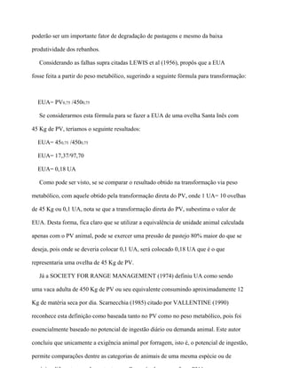 poderão ser um importante fator de degradação de pastagens e mesmo da baixa

produtividade dos rebanhos.

   Considerando as falhas supra citadas LEWIS et al (1956), propôs que a EUA

fosse feita a partir do peso metabólico, sugerindo a seguinte fórmula para transformação:



  EUA= PV0,75 /4500,75

   Se considerarmos esta fórmula para se fazer a EUA de uma ovelha Santa Inês com

45 Kg de PV, teríamos o seguinte resultados:

  EUA= 450,75 /4500,75

  EUA= 17,37/97,70

  EUA= 0,18 UA

   Como pode ser visto, se se comparar o resultado obtido na transformação via peso

metabólico, com aquele obtido pela transformação direta do PV, onde 1 UA= 10 ovelhas

de 45 Kg ou 0,1 UA, nota se que a transformação direta do PV, subestima o valor de

EUA. Desta forma, fica claro que se utilizar a equivalência de unidade animal calculada

apenas com o PV animal, pode se exercer uma pressão de pastejo 80% maior do que se

deseja, pois onde se deveria colocar 0,1 UA, será colocado 0,18 UA que é o que

representaria uma ovelha de 45 Kg de PV.

   Já a SOCIETY FOR RANGE MANAGEMENT (1974) definiu UA como sendo

uma vaca adulta de 450 Kg de PV ou seu equivalente consumindo aproximadamente 12

Kg de matéria seca por dia. Scarnecchia (1985) citado por VALLENTINE (1990)

reconhece esta definição como baseada tanto no PV como no peso metabólico, pois foi

essencialmente baseado no potencial de ingestão diário ou demanda animal. Este autor

concluiu que unicamente a exigência animal por forragem, isto é, o potencial de ingestão,

permite comparações dentre as categorias de animais de uma mesma espécie ou de
 