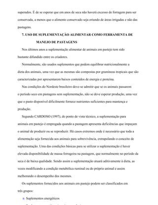 superados. É de se esperar que em anos de seca não haverá excesso de forragem para ser

conservada, a menos que o alimento conservado seja oriundo de áreas irrigadas e não das

pastagens.

   7. USO DE SUPLEMENTAÇÀO ALIMENTAR COMO FERRAMENTA DE

               MANEJO DE PASTAGENS

   Nos últimos anos a suplementação alimentar de animais em pastejo tem sido

bastante difundido entre os criadores.

   Normalmente, são usados suplementos que podem equilibrar nutricionalmente a

dieta dos animais, uma vez que as mesmas são compostas por gramíneas tropicais que são

caracterizadas por apresentarem baixos conteúdos de energia e proteína.

   Nas condições do Nordeste brasileiro deve-se admitir que se os animais passarem

o período seco em pastagens sem suplementação, não se deve esperar produção, uma vez

que o pasto disponível dificilmente fornece nutrientes suficientes para mantença e

produção.

   Segundo CARDOSO (1997), do ponto de vista técnico, a suplementação para

animais em pastejo é empregada quando a pastagem apresenta deficiências que impeçam

o animal de produzir ou se reproduzir. Há casos extremos onde é necessário que toda a

alimentação seja fornecida aos animais para sobrevivência, extrapolando o conceito de

suplementação. Uma das condições básicas para se utilizar a suplementação é haver

elevada disponibilidade de massa forrageira na pastagem, que normalmente no período da

seca é de baixa qualidade. Sendo assim a suplementação atuará aditivamente à dieta, as

vezes modificando a condição metabólica ruminal ou do próprio animal e assim

melhorando o desempenho dos mesmos.

   Os suplementos fornecidos aos animais em pastejo podem ser classificados em

três grupos:

   n Suplementos energéticos
 