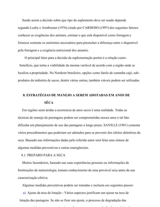 Sendo assim a decisão sobre que tipo de suplemento deve ser usado depende

segundo Lusby e Armbruster (1976) citado por CARDOSO (1997) dos seguintes fatores:

conhecer as exigências dos animais, estimar o que está disponível como forragem e

fornecer somente os nutrientes necessários para preencher a diferença entre o disponível

pela forragem e a exigência nutricional dos aniamis.

     O principal fator para a decisão da suplementação porém é a relação custo-

 benefício, que torna a viabilidade da mesma variável de acordo com a região onde se

localiza a propriedade. No Nordeste brasileiro, opções como farelo de castanha cajú, sub-

produtos da indústria de sucos, dentre várias outras, também viáveis podem ser utilizadas.



   8. ESTRATÉGIAS DE MANEJO A SEREM ADOTADAS EM ANOS DE

                   SÊCA

   Em regiões semi-áridas a ocorrencia de anos secos é uma realidade. Todas as

técnicas de manejo de passtagens podem ser comprometidas nesses anos e tal fato

dificulta um planejamento de uso das pastagens a longo prazo. SAVILLE (1981) comenta

vários procedimentos que poderiam ser adotados para se prevenir dos efeitos deletérios da

seca. Baseado nas informações dadas pelo referido autor será feita uma síntese de

algumas medidas preventivas e outras emergênciais.

  8.1. PREPARO PARA A SECA

   Muitos fazendeiros, baseado nas suas experiências pessoais ou informações de

Instituições de meteorologia, tomam conhecimento de uma provável seca antes da sua

caracterização efetiva.

   Algumas medidas preventivas podem ser tomadas e incluem oss seguintes passos:

   a) Ajuste da taxa de lotação - Vários aspectos justificam um ajuste na taxa de

 lotação das pastagens. Se não se fizer um ajuste, o processo de degradação das
 
