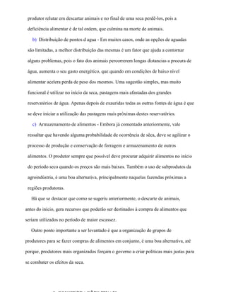 produtor relutar em descartar animais e no final de uma seca perdê-los, pois a

 deficiência alimentar é de tal ordem, que culmina na morte de animais.

   b) Distribuição de pontos d agua - Em muitos casos, onde as opções de aguadas

 são limitadas, a melhor distribuição das mesmas é um fator que ajuda a contornar

 alguns problemas, pois o fato dos animais percorrerem longas distancias a procura de

 água, aumenta o seu gasto energético, que quando em condições de baixo nível

 alimentar acelera perda de peso dos mesmos. Uma sugestão simples, mas muito

 funcional é utilizar no início da seca, pastagens mais afastadas dos grandes

 reservatórios de água. Apenas depois de exauridas todas as outras fontes de água é que

 se deve iniciar a utilização das pastagens mais próximas destes reservatórios.

   c) Armazenamento de alimentos - Embora já comentado anteriormente, vale

 ressaltar que havendo alguma probabilidade de ocorrência de sêca, deve se agilizar o

 processo de produção e conservação de forragem e armazenamento de outros

 alimentos. O produtor sempre que possível deve procurar adquirir alimentos no início

 do período seco quando os preços são mais baixos. Também o uso de subprodutos da

 agroindústria, é uma boa alternativa, principalmente naquelas fazendas próximas a

 regiões produtoras.

   Há que se destacar que como se sugeriu anteriormente, o descarte de animais,

antes do início, gera recursos que poderão ser destinados à compra de alimentos que

seriam utilizados no período de maior escassez.

   Outro ponto importante a ser levantado é que a organização de grupos de

produtores para se fazer compras de alimentos em conjunto, é uma boa alternativa, até

porque, produtores mais organizados forçam o governo a criar políticas mais justas para

se combater os efeitos da seca.
 