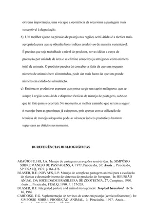 extrema importancia, uma vez que a ocorrência da seca torna a pastagem mais

   susceptível à degradação.

  b) Um mellhor ajuste da pressão de pastejo nas regiões semi-áridas é a técnica mais

   apropriada para que se obtenha bons índices produtivos de maneira sustentável.

   É preciso que seja trabalhado a nível de produtor, novas idéias a cerca de

   produção por unidade de área e se elimine conceitos já arraigados como número

   total de animais. O produtor precisa de conceber a idéia de que um pequeno

   número de animais bem alimentados, pode dar mais lucro do que um grande

   número em estado de subnutrição.

  c) Embora os produtores esperem que possa surgir um capim milagroso, que se

   adapte à região semi-árida e dispense técnicas de manejo de pastagens, sabe-se

   que tal fato jamais ocorrerá. No momento, o melhor caminho que se tem a seguir

   é manejar bem as gramíneas já existentes, pois apenas com a utilização de

   técnicas de manejo adequadas pode-se alcançar índices produtivos bastante

   superiores ao obtidos no momento.




          10. REFERÊNCIAS BIBLIOGRÁFICAS



ARAÚJO FILHO, J.A. Manejo de pastagens em regiões semi-áridas. In: SIMPÓSIO
 SOBRE MANEJO DE PASTAGENS, 4, 1977, Piracicaba, SP. Anais ... Piracicaba,
 SP: ESALQ, 1977. p.164-176.
BLASER, R.E.; NOVAES, L.P. Manejo do complexo pastagem-animal para a avaliação
  de plantas e desenvolvimento de sistemas de produção de forragens. In: REUNIÃO
  ANUAL DA SOCIEDADE BRASILEIRA DE ZOOTECNIA, 27, Campinas, 1990.
  Anais ....Piracicaba, FEALQ, 1990. P. 157-205.
BLASER, R.E. Integrated pasture and animal management. Tropical Grassland. 16: 9-
  16, 1982.
CARDOSO, E.G. Suplementação de bovinos de corte em pastejo (semiconfinamento). In:
  SIMPÓSIO SOBRE PRODUÇÃO ANIMAL, 9, Piracicaba, 1997. Anais...
 