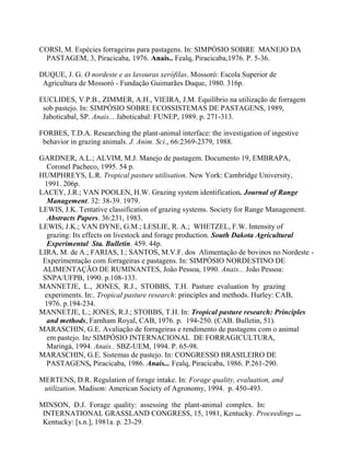CORSI, M. Espécies forrageiras para pastagens. In: SIMPÓSIO SOBRE MANEJO DA
 PASTAGEM, 3, Piracicaba, 1976. Anais.. Fealq, Piracicaba,1976. P. 5-36.

DUQUE, J. G. O nordeste e as lavouras xerófilas. Mossoró: Escola Superior de
 Agricultura de Mossoró - Fundação Guimarães Duque, 1980. 316p.

EUCLIDES, V.P.B., ZIMMER, A.H., VIEIRA, J.M. Equilíbrio na utilização de forragem
 sob pastejo. In: SIMPÓSIO SOBRE ECOSSISTEMAS DE PASTAGENS, 1989,
 Jaboticabal, SP. Anais... Jaboticabal: FUNEP, 1989. p. 271-313.

FORBES, T.D.A. Researching the plant-animal interface: the investigation of ingestive
 behavior in grazing animals. J. Anim. Sci., 66:2369-2379, 1988.

GARDNER, A.L.; ALVIM, M.J. Manejo de pastagem. Documento 19, EMBRAPA,
  Coronel Pacheco, 1995. 54 p.
HUMPHREYS, L.R. Tropical pasture utilisation. New York: Cambridge University,
 1991. 206p.
LACEY, J.R.; VAN POOLEN, H.W. Grazing system identification. Journal of Range
  Management. 32: 38-39. 1979.
LEWIS, J.K. Tentative classification of grazing systems. Society for Range Management.
  Abstracts Papers. 36:231, 1983.
LEWIS, J.K.; VAN DYNE, G.M.; LESLIE, R. A.; WHETZEL, F.W. Intensity of
  grazing: Its effects on livestock and forage production. South Dakota Agricultural
  Experimental Sta. Bulletin. 459. 44p.
LIRA, M. de A.; FARIAS, I.; SANTOS, M.V.F. dos Alimentação de bovinos no Nordeste -
 Experimentação com forrageiras e pastagens. In: SIMPÓSIO NORDESTINO DE
 ALIMENTAÇÃO DE RUMINANTES, João Pessoa, 1990. Anais... João Pessoa:
 SNPA/UFPB, 1990. p.108-133.
MANNETJE, L., JONES, R.J., STOBBS, T.H. Pasture evaluation by grazing
 experiments. In:. Tropical pasture research: principles and methods. Hurley: CAB,
 1976. p.194-234.
MANNETJE, L.; JONES, R.J.; STOBBS, T.H. In: Tropical pasture research: Principles
  and methods, Farnham Royal, CAB, 1976. p. 194-250. (CAB. Bulletin, 51).
MARASCHIN, G.E. Avaliação de forrageiras e rendimento de pastagens com o animal
  em pastejo. In: SIMPÓSIO INTERNACIONAL DE FORRAGICULTURA,
  Maringá, 1994. Anais.. SBZ-UEM, 1994. P. 65-98.
MARASCHIN, G.E. Sistemas de pastejo. In: CONGRESSO BRASILEIRO DE
  PASTAGENS, Piracicaba, 1986. Anais... Fealq, Piracicaba, 1986. P.261-290.

MERTENS, D.R. Regulation of forage intake. In: Forage quality, evaluation, and
 utilization. Madison: American Society of Agronomy, 1994. p. 450-493.

MINSON, D.J. Forage quality: assessing the plant-animal complex. In:
 INTERNATIONAL GRASSLAND CONGRESS, 15, 1981, Kentucky. Proceedings ...
 Kentucky: [s.n.], 1981a. p. 23-29.
 