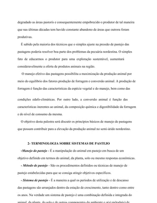 degradado as áreas pastorís e consequentemente empobrecido o produtor de tal maneira

que nas últimas décadas tem havido constante abandono de áreas que outrora foram

produtivas.

  É sabido pela maioria dos técnicos que o simples ajuste na pressão de pastejo das

pastagens poderia resolver boa parte dos problemas da pecuária nordestina. O simples

fato de educarmos o produtor para uma exploração sustentável, aumentará

consideravelmente a oferta de produtos animais na região.

   O manejo efetivo das pastagens possibilita a maximização da produção animal por

meio do equilíbrio dos fatores produção de forragem e conversão animal. A produção de

forragem é função das características da espécie vegetal e do manejo, bem como das


condições edafo-climáticas. Por outro lado, a conversão animal é função das

características inerentes ao animal, da composição química e digestibilidade da forragem

e do nível de consumo da mesma.

  O objetivo desta palestra será discutir os princípios básicos de manejo de pastagens

que possam contribuir para a elevação da produção animal no semi-árido nordestino.



       2- TERMINOLOGIA SOBRE SISTEMAS DE PASTEJO

  -Manejo do pastejo - É a manipulação do animal em pastejo em busca de um

objetivo definido em termos do animal, da planta, solo ou mesmo respostas econômicas.

  - Método de pastejo - São os procedimentos definidos ou técnicas de manejo de

pastejo estabelecidas para que se consiga atingir objetivos específicos.

  - Sistema de pastejo - É a maneira a qual os períodos de utilização e de descanso

das pastagens são arranjados dentro da estação de crescimento, tanto dentro como entre

os anos. Na verdade um sistema de pastejo é uma combinação definida e integrada do
 