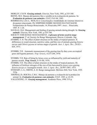 MORLEY, F.H.W. Grazing animals. Elsevier, New York, 1981, p.335-348.
RIEWE, M.E. Manejo del pastoreo fijo o variable en la evaluación de pasturas. In:
  Evaluation de pasturas com animales. CIAT, P.61-84. 1985.
RODRIGUES, L.R.A.; REIS, R.A. Conceituação e modalidades de sistemas intensivos
  de pastejo rotacionado. IN: SIMPÓSIO SOBRE MANEJO DA PASTAGEM:
  Fundamentos do Pastejo Rotacionado, 14, Piracicaba,1997. Anais... Piracicaba,
  1997. P. 1-24.
SAVILLE, D.G. Management and feeding of grazing animals during drought. In: Grazing
  animals. Elsevier, New York, 1981, p.335-348.
SOCIETY FOR RANGE MANAGEMENT. A glossary of terms used in range
  management. 2° ed. Society for Range Management, Denver, Colorado. 36p.
STOBBS, T. H. The effect of plant structure on the intake of tropical pastures. II.
 differences in sward structure, nutritive value, and bite size of animals grazing Setaria
 anceps and Chloris gayana at various stages of growth. Aust. J. Agric. Res., 24:821-
 829, 1973.

STOBBS, T.H. Automatic measurement of the grazing time by dary cows on tropical
 grass and legume pastures. Trop. Grassl., 4:237-244, 1970.

STOBBS, T.H. Rate of biting by Jersey cows as influenced by yield and maturity of
 pasture swards. Trop. Grassl., 8: 81-86, 1974.
STOBBS, T.H. The effect of plant structure on the intake of tropical pastures. III.
 influence of fertilizer nitrogen of the size of bite harvested by jersey cows grazing
 Setaria anceps cv. kazungula swards. Aust. J. Agric. Res., 26:997-1007, 1975.
STODART, L.A.; SMITH, A. D. Range management. McGraw-Hill, New York, 1955.
  532p.
THOMAS, D.; ROCHA, C.M.C. Manejo de pasturas y evaluación de la produccion
  animal. In: Evaluation de pasturas com animales. CIAT. 1985. p. 43-59.
VALLENTINE, J.F. Grazing management. Academic Press, 1990. 533 p.
 