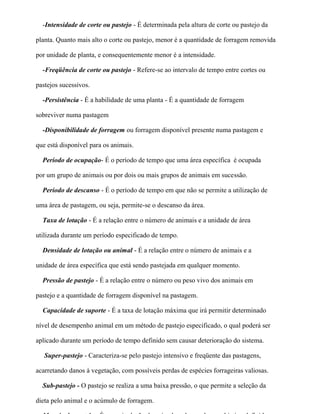 -Intensidade de corte ou pastejo - É determinada pela altura de corte ou pastejo da

planta. Quanto mais alto o corte ou pastejo, menor é a quantidade de forragem removida

por unidade de planta, e consequentemente menor é a intensidade.

  -Freqüência de corte ou pastejo - Refere-se ao intervalo de tempo entre cortes ou

pastejos sucessivos.

  -Persistência - É a habilidade de uma planta - É a quantidade de forragem

sobreviver numa pastagem

  -Disponibilidade de forragem ou forragem disponível presente numa pastagem e

que está disponível para os animais.

  Período de ocupação- É o período de tempo que uma área específica é ocupada

por um grupo de animais ou por dois ou mais grupos de animais em sucessão.

  Período de descanso - É o período de tempo em que não se permite a utilização de

uma área de pastagem, ou seja, permite-se o descanso da área.

  Taxa de lotação - É a relação entre o número de animais e a unidade de área

utilizada durante um período especificado de tempo.

  Densidade de lotação ou animal - É a relação entre o número de animais e a

unidade de área específica que está sendo pastejada em qualquer momento.

  Pressão de pastejo - É a relação entre o número ou peso vivo dos animais em

pastejo e a quantidade de forragem disponível na pastagem.

  Capacidade de suporte - É a taxa de lotação máxima que irá permitir determinado

nível de desempenho animal em um método de pastejo especificado, o qual poderá ser

aplicado durante um período de tempo definido sem causar deterioração do sistema.

   Super-pastejo - Caracteriza-se pelo pastejo intensivo e freqüente das pastagens,

acarretando danos à vegetação, com possíveis perdas de espécies forrageiras valiosas.

  Sub-pastejo - O pastejo se realiza a uma baixa pressão, o que permite a seleção da

dieta pelo animal e o acúmulo de forragem.
 