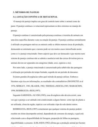 3. MÉTODOS DE PASTEJO

  3.1. LOTAÇÃO CONTÍNUA OU ROTACIONAL

   O manejo do pastejo implica um grau de controle tanto sobre o animal como do

pasto. O pastejo contínuo e o rotacional representam os dois extremos no manejo do

pastejo.

  O pastejo contínuo é caracterizado pela presença contínua e irrestrita de animais em

uma área específica durante o ano ou estação de pastejo. O pastejo contínuo normalmente

é utilizado em pastagens nativas ou naturais onde se obtém menores taxas de produção,

destacando-se entretanto que o mesmo pode ser em muitos casos intensificado assim

como o é o pastejo rotacionado. Outro aspecto que deve ser destacado é que mesmo num

sistema de pastejo contínuo não se admite a ausência total das cercas divisórias pois os

animais devem ser separados em categorias (idade, sexo, espécies e etc).

  Por outro lado, o pastejo rotacionado é caracterizado pela subdivisão das pastagens

e utilização por períodos de tempo limitado, seguido de um período de descanso.

  Existem grandes divergências sobre qual método de pastejo utilizar. Embora a

literatura seja rica em informações, os resultados são contraditórios (MANNETJE et al

1976; MORLEY, 1981; BLASER, 1982; THOMAS e ROCHA,1985; MARASCHIN,

1994; RODRIGUES e REIS,1997).

  Segundo GARDNER e ALVIM (1985), essa divergência não deveria existir, uma

vez que o pastejo a ser adotado está condicionado a alguns fatores como tipo de planta a

ser utilizada, clima da região, espécie a ser utilizada e tipo de solo dentre outros.

  RODRIGUES e REIS (1997) comentaram que qualquer sistema de pastejo poderá

resultar em ótimo desempenho animal, dependendo do consumo de energia, o qual está

relacionado com a disponibilidade de forragem, proporção de folhas na pastagem,

digestibilidade e consumo. Já BLASER (1982) afirma que a produção animal por hectare
 