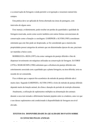 e a conservação da forragem e ainda permitir a revigoração e ressemeio natural dos

campos.

  Esta prática deve ser aplicada de forma alternada nas áreas de pastagens, com

intervalos de alguns anos.

  Esse manejo, evidentemente, pode resultar em perdas da quantidade e qualidade da

forragem reservada, assim como ocorre também com outras formas convencionais de

conservação como a fenação e a ensilagem. GARDNER e ALVIM (1985) consideram

entretanto que este fato pode ser desprezado, se for considerado que a maioria das

propriedades possui categorias de animais que em determinadas épocas do ano, precisam

ser mantidas a baixo custo.

  RODRIGUES e REIS (1997) cita como vantagem do pastejo diferido o fato de

dispensar investimento em máquinas utilizadas na conservação de forragem. Já CORSI

(1976) e MARASCHIN (1986) salientam que a eficiência do pastejo diferido esta

estreitamente associada com a qualidade que a planta forrageira, na área diferida, teria na

ocasião de ser consumida.

  Fica evidente que o aspecto bio-econômico do método de pastejo diferido não é

muito claro. Segundo GARDNER e ALVIM (1985) o êxito do método de pastejo diferido

depende muito da lotação animal, do clima e duração do período de restrição alimentar.

  Atualmente, a utilização de suplementos múltiplos na alimentação dos animais

durante a seca tem tornado o diferimento bastante popular entre os criadores, uma vez que

o uso desses suplementos está condicionado à disponibilidade de forragem em nível

elevado.



   EFEITOS DA DISPONIBILIDADE DA QUALIDADE DO PASTO SOBRE

            O CONSUMO PELOS ANIMAIS
 