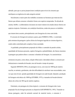 adotado, para que se possa proporcionar condições para níveis de consumo que

satisfaçam as exigências de cada categoria animal.

   Inicialmente a maior parte dos trabalhos existentes na literatura que tratavam dos

fatores que afetam consumo voluntário foram com espécies temperadas. Na década de

setenta, Stobbs e colaboradores iniciaram um maior número de estudos desses fatores em

espécies tropicais. Entretanto, em condições brasileiras, ainda são poucos os trabalhos


que tratam deste assunto, principalmente com forrageiras de zona semi-árida.

   O consumo de forragem de animais a pasto, para FORBES (1988), é controlado

pela estrutura da pastagem e pelos efeitos da forragem ingerida no sistema digestivo,

sendo então controlado pelo complexo fome-saciedade.

   A qualidade, principalmente proporção de folhas e conteúdo de parede celular,

quantidade de biomassa presente, espécie forrageira e palatabilidade, são fatores inerentes

à pastagem que podem afetar o consumo voluntário de forragem. As características


estruturais do pasto, como altura, relação folha/caule e densidade afetam o consumo por

infuenciarem o tamanho do bocado, taxa de bocado e tempo de pastejo.

   Segundo MINSON (1981), em pastagens novas, com mais de 1000 kg de matéria

seca/ha, os animais, geralmente, não têm dificuldade de satisfazer suas necessidades, uma

vez que estes levam grande quantidade de forragem em cada bocado. Quando a produção

de forragem está abaixo de 1000 kg (STOBBS, 1973), o tamanho de bocado diminui

abaixo do crítico de 300 mg de matéria orgânica.


   Entretanto, em pastagens de clima tropical, o consumo de forragem não é uma

proporção fixa da forragem presente ou disponível (HUMPHREYS, 1991). Tratando-se

dessas pastagens, onde há acúmulo sazonal de material morto, o consumo é
 