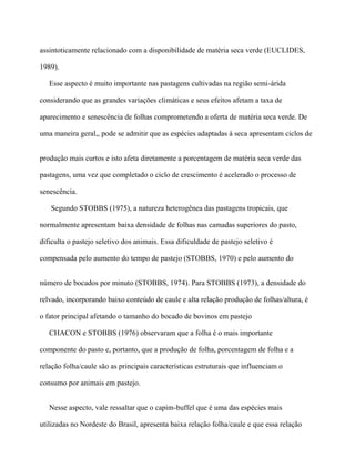 assintoticamente relacionado com a disponibilidade de matéria seca verde (EUCLIDES,

1989).

   Esse aspecto é muito importante nas pastagens cultivadas na região semi-árida

considerando que as grandes variações climáticas e seus efeitos afetam a taxa de

aparecimento e senescência de folhas comprometendo a oferta de matéria seca verde. De

uma maneira geral,, pode se admitir que as espécies adaptadas à seca apresentam ciclos de


produção mais curtos e isto afeta diretamente a porcentagem de matéria seca verde das

pastagens, uma vez que completado o ciclo de crescimento é acelerado o processo de

senescência.

   Segundo STOBBS (1975), a natureza heterogênea das pastagens tropicais, que

normalmente apresentam baixa densidade de folhas nas camadas superiores do pasto,

dificulta o pastejo seletivo dos animais. Essa dificuldade de pastejo seletivo é

compensada pelo aumento do tempo de pastejo (STOBBS, 1970) e pelo aumento do


número de bocados por minuto (STOBBS, 1974). Para STOBBS (1973), a densidade do

relvado, incorporando baixo conteúdo de caule e alta relação produção de folhas/altura, é

o fator principal afetando o tamanho do bocado de bovinos em pastejo

   CHACON e STOBBS (1976) observaram que a folha é o mais importante

componente do pasto e, portanto, que a produção de folha, porcentagem de folha e a

relação folha/caule são as principais características estruturais que influenciam o

consumo por animais em pastejo.


   Nesse aspecto, vale ressaltar que o capim-buffel que é uma das espécies mais

utilizadas no Nordeste do Brasil, apresenta baixa relação folha/caule e que essa relação
 