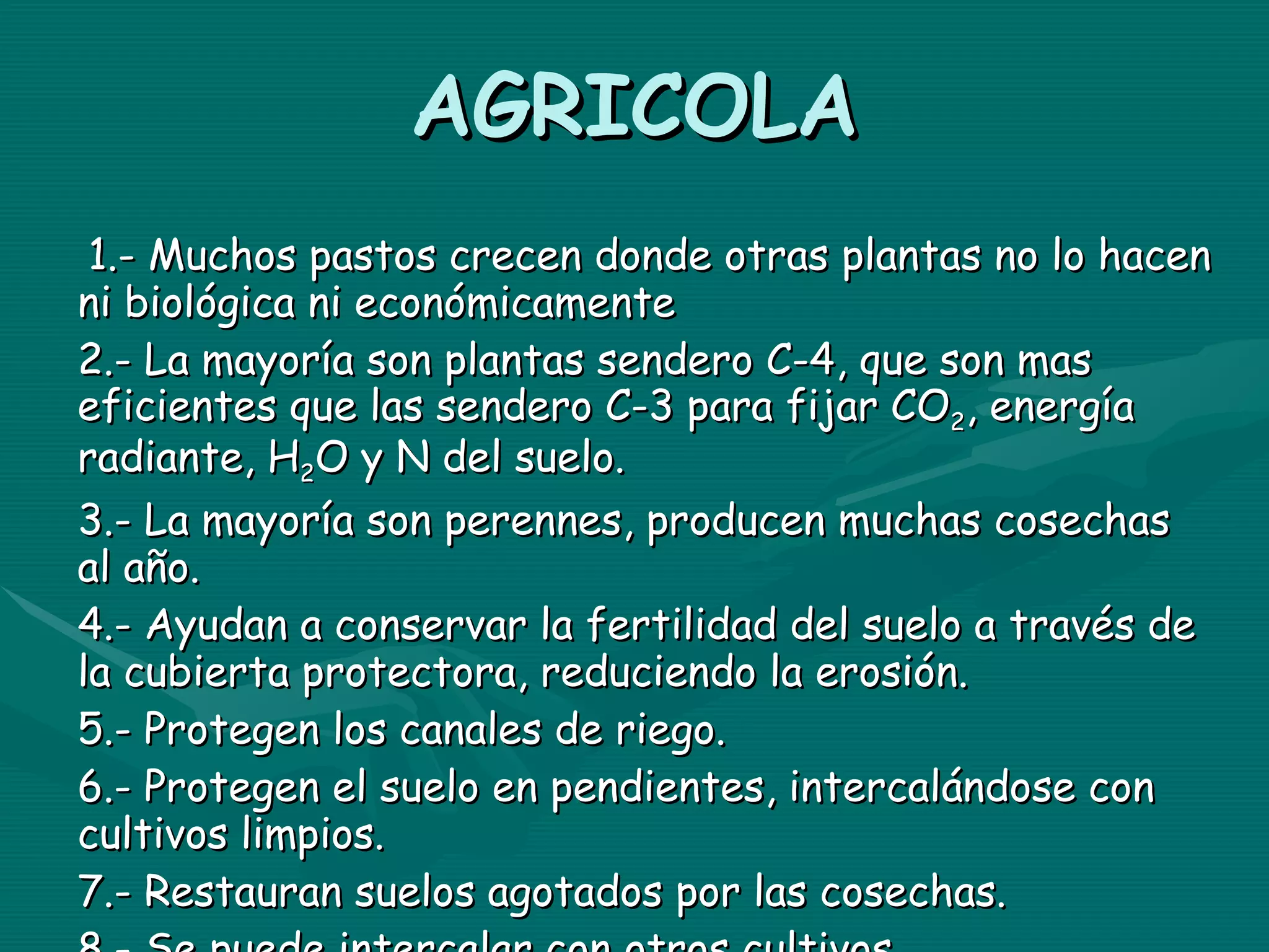 AGRICOLA 1.- Muchos pastos crecen donde otras plantas no lo hacen ni biológica ni económicamente 2.- La mayoría son plantas sendero C-4, que son mas eficientes que las sendero C-3 para fijar CO 2 , energía radiante, H 2 O y N del suelo. 3.- La mayoría son perennes, producen muchas cosechas al año. 4.- Ayudan a conservar la fertilidad del suelo a través de la cubierta protectora, reduciendo la erosión. 5.- Protegen los canales de riego. 6.- Protegen el suelo en pendientes, intercalándose con cultivos limpios. 7.- Restauran suelos agotados por las cosechas. 8.- Se puede intercalar con otros cultivos 