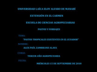 UNIVERSIDAD LAÍCA ELOY ALFARO DE MANABÍ EXTENSIÓN EN EL CARMEN ESCUELA DE CIENCIAS AGROPECUARIAS PASTOS Y FORRAJES TEMA: “PASTOS TROPICALES EXISTENTES EN EL ECUADOR” NOMBRE: ALEX PAÚL ZAMBRANO ALAVA CURSO: TERCER AÑO AGROPECUARIA FECHA: MIÉRCOLES 15 DE SEPTIEMBRE DE 2010 