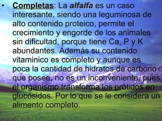 Completas : La  alfalfa  es un caso interesante, siendo una leguminosa de alto contenido proteico, permite el crecimiento y engorde de los animales sin dificultad, porque tiene Ca, P y K abundantes. Además su contenido vitaminico es completo y aunque es poca la cantidad de hidratos de carbono que posee, no es un inconveniente, pues el organismo transforma los prótidos en glucósidos. Por lo que se le considera un alimento completo.  