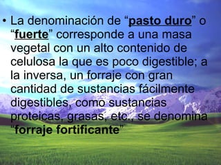 La denominación de “ pasto   duro ” o “ fuerte ” corresponde a una masa vegetal con un alto contenido de celulosa la que es poco digestible; a la inversa, un forraje con gran cantidad de sustancias fácilmente digestibles, como sustancias proteicas, grasas, etc., se denomina “ forraje   fortificante ” 